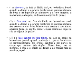 (1) a  fase oral , ou fase da libido oral, ou hedonismo bucal, quando o desejo e o prazer localizam-se primordialmente na boca e na ingestão de alimentos e o seio materno, a mamadeira, a chupeta, os dedos são objetos do prazer;  (2) a  fase anal , ou fase da libido ou hedonismo anal, quando o desejo e o prazer localizara-se primordialmente nas exercesse e as fezes, brincar com massas e com tintas, amassar barro ou argila, comer coisas cremosas, sujar-se são os objetos do prazer;  (3) e a  fase genital ou fase fálica , ou fase da libido ou hedonismo genital: quando o desejo e o prazer localizara-se primordialmente nos órgãos genitais e nas partes do corpo que excitam tais órgãos. Nessa fase, para os meninos, a mãe é o objeto do desejo e do prazer; para as meninas, o pai. 
