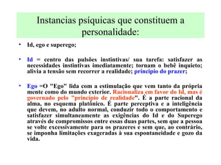 Instancias psíquicas que constituem a personalidade: Id, ego e superego; Id  = centro das pulsões instintivas/ sua tarefa: satisfazer as necessidades instintivas imediatamente; tornam o bebê inquieto; alivia a tensão sem recorrer a realidade;  principio do prazer ; Ego  =O "Ego" lida com a estimulação que vem tanto da própria mente como do mundo exterior.  Racionaliza em favor do Id, mas é governado pelo "princípio de realidade ". É a parte racional da alma, no esquema platônico. É parte perceptiva e a inteligência que devem, no adulto normal, conduzir todo o comportamento e satisfazer simultaneamente as exigências do Id e do Superego através de compromissos entre essas duas partes, sem que a pessoa se volte excessivamente para os prazeres e sem que, ao contrário, se imponha limitações exageradas à sua espontaneidade e gozo da vida.   