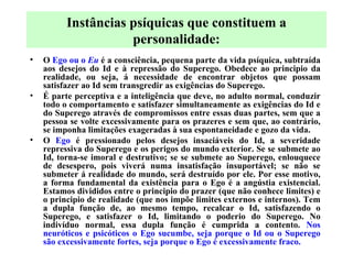O  Ego ou o  Eu  é a consciência, pequena parte da vida psíquica, subtraída aos desejos do Id e à repressão do Superego. Obedece ao principio da realidade, ou seja, á necessidade de encontrar objetos que possam satisfazer ao Id sem transgredir as exigências do Superego. É parte perceptiva e a inteligência que deve, no adulto normal, conduzir todo o comportamento e satisfazer simultaneamente as exigências do Id e do Superego através de compromissos entre essas duas partes, sem que a pessoa se volte excessivamente para os prazeres e sem que, ao contrário, se imponha limitações exageradas à sua espontaneidade e gozo da vida.  O  Ego  é pressionado pelos desejos insaciáveis do Id, a severidade repressiva do Superego e os perigos do mundo exterior. Se se submete ao Id, torna-se imoral e destrutivo; se se submete ao Superego, enlouquece de desespero, pois viverá numa insatisfação insuportável; se não se submeter á realidade do mundo, será destruído por ele. Por esse motivo, a forma fundamental da existência para o Ego é a angústia existencial. Estamos divididos entre o principio do prazer (que não conhece limites) e o principio de realidade (que nos impõe limites externos e internos). Tem a dupla função de, ao mesmo tempo, recalcar o Id, satisfazendo o Superego, e satisfazer o Id, limitando o poderio do Superego. No indivíduo normal, essa dupla função é cumprida a contento.  Nos neuróticos e psicóticos o Ego sucumbe, seja porque o Id ou o Superego são excessivamente fortes, seja porque o Ego é excessivamente fraco. Instâncias psíquicas que constituem a personalidade: 