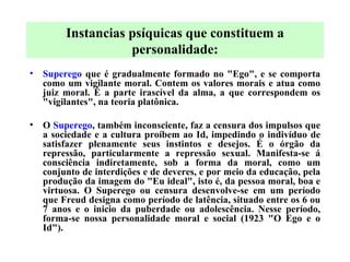 Superego  que é gradualmente formado no "Ego", e se comporta como um vigilante moral. Contem os valores morais e atua como juiz moral. É a parte irascível da alma, a que correspondem os "vigilantes", na teoria platônica.   O  Superego , também inconsciente, faz a censura dos impulsos que a sociedade e a cultura proíbem ao Id, impedindo o indivíduo de satisfazer plenamente seus instintos e desejos. É o órgão da repressão, particularmente a repressão sexual. Manifesta-se á consciência indiretamente, sob a forma da moral, como um conjunto de interdições e de deveres, e por meio da educação, pela produção da imagem do "Eu ideal", isto é, da pessoa moral, boa e virtuosa. O Superego ou censura desenvolve-se em um período que Freud designa como período de latência, situado entre os 6 ou 7 anos e o inicio da puberdade ou adolescência. Nesse período, forma-se nossa personalidade moral e social (1923 "O Ego e o Id").   Instancias psíquicas que constituem a personalidade: 
