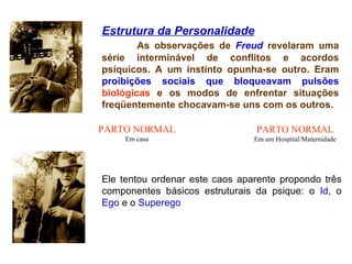 Estrutura da Personalidade As observações de  Freud  revelaram uma série interminável de conflitos e acordos psíquicos. A um instinto opunha-se outro. Eram  proibições sociais que bloqueavam pulsões  biológicas  e os modos de enfrentar situações freqüentemente chocavam-se uns com os outros.   Ele tentou ordenar este caos aparente propondo três componentes básicos estruturais da psique: o   Id , o   Ego   e o   Superego .  PARTO NORMAL Em casa PARTO NORMAL Em um Hospital/Maternidade 