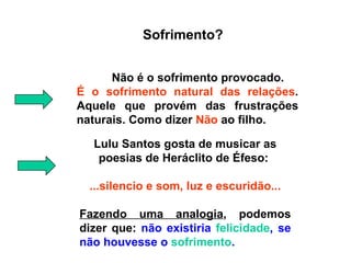 Sofrimento? Não é o sofrimento provocado.  É o sofrimento natural das relações . Aquele que provém das frustrações naturais. Como dizer  Não  ao filho. Lulu Santos gosta de musicar as poesias  de Heráclito de Éfeso:   ...silencio e som, luz e escuridão... Fazendo uma analogia , podemos dizer que:  não existiria  felicidade , se não houvesse o  sofrimento . 