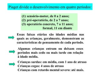 Piaget divide o desenvolvimento em quatro períodos: sensório-motor, de 0 a 2 anos; pré-operatório, de 2 a 7 anos; operatório concreto, 7 a 11 anos; formal, 11 em diante Essas faixas etárias são idades médias nas quais as crianças, geralmente, demonstram as características de pensamento de cada período. Algumas crianças entram ou deixam esses períodos mais cedo ou mais tarde em relação à idade média. Crianças surdas: em média, com 1 ano de atraso Crianças cegas: 4 anos de atraso Crianças com retardo mental severo: até mais. 