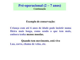 Pré-operacional (2 – 7 anos) Continuação Exemplo de conservação: Criança com até 6 anos de idade pode insistir numa fileira mais longa, como sendo a que tem mais, embora tenha  menos moedas. Quando tem movimento, está vivo Lua, carro, chama de velas, etc. 
