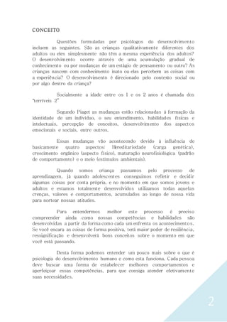 2
CONCEITO
Questões formuladas por psicólogos do desenvolvim ento
incluem as seguintes. São as crianças qualitativamente diferentes dos
adultos ou eles simplesmente não têm a mesma experiência dos adultos?
O desenvolvimento ocorre através de uma acumulação gradual de
conhecimento ou por mudanças de um estágio de pensamento ou outro? As
crianças nascem com conhecimento inato ou elas percebem as coisas com
a experiência? O desenvolvimento é direcionado pelo contexto social ou
por algo dentro da criança?
Socialmente a idade entre os 1 e os 2 anos é chamada dos
"terríveis 2”
Segundo Piaget as mudanças estão relacionadas à formação da
identidade de um indivíduo, o seu entendimento, habilidades físicas e
intelectuais, percepção de conceitos, desenvolvimento dos aspectos
emocionais e sociais, entre outros.
Essas mudanças vão acontecendo devido à influência de
basicamente quatro aspectos: Hereditariedade (carga genética),
crescimento orgânico (aspecto físico), maturação neurofisiológica (padrão
de comportamento) e o meio (estímulos ambientais).
Quando somos criança passamos pelo processo de
aprendizagem, já quando adolescentes conseguimos refletir e decidir
algumas coisas por conta própria, e no momento em que somos jovens e
adultos e estamos totalmente desenvolvidos utilizamos todas aquelas
crenças, valores e comportamentos, acumulados ao longo de nossa vida
para nortear nossas atitudes.
Para entendermos melhor este processo é preciso
compreender ainda como nossas competências e habilidades são
desenvolvidas a partir da forma como cada um enfrenta os acontecimentos.
Se você encara as coisas de forma positiva, terá maior poder de resiliência,
ressignificação e desenvolverá bons conceitos sobre o momento em que
você está passando.
Desta forma podemos entender um pouco mais sobre o que é
psicologia do desenvolvimento humano e como esta funciona. Cada pessoa
deve buscar uma forma de estabelecer melhores comportamentos e
aperfeiçoar essas competências, para que consiga atender efetivamente
suas necessidades.
 