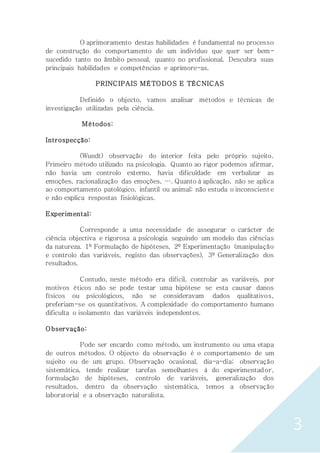 3
O aprimoramento destas habilidades é fundamental no processo
de construção do comportamento de um indivíduo que quer ser bem-
sucedido tanto no âmbito pessoal, quanto no profissional. Descubra suas
principais habilidades e competências e aprimore-as.
PRINCIPAIS MÉTODOS E TÉCNICAS
Definido o objecto, vamos analisar métodos e técnicas de
investigação utilizadas pela ciência.
Métodos:
Introspecção:
(Wundt) observação do interior feita pelo próprio sujeito.
Primeiro método utilizado na psicologia. Quanto ao rigor podemos afirmar,
não havia um controlo externo, havia dificuldade em verbalizar as
emoções, racionalização das emoções, …. Quanto à aplicação, não se aplica
ao comportamento patológico, infantil ou animal; não estuda o inconsciente
e não explica respostas fisiológicas.
Experimental:
Corresponde a uma necessidade de assegurar o carácter de
ciência objectiva e rigorosa a psicologia seguindo um modelo das ciências
da natureza. 1º Formulação de hipóteses, 2º Experimentação (manipulação
e controlo das variáveis, registo das observações), 3º Generalização dos
resultados.
Contudo, neste método era difícil, controlar as variáveis, por
motivos éticos não se pode testar uma hipótese se esta causar danos
físicos ou psicológicos, não se consideravam dados qualitativos,
preferiam-se os quantitativos. A complexidade do comportamento humano
dificulta o isolamento das variáveis independentes.
Observação:
Pode ser encardo como método, um instrumento ou uma etapa
de outros métodos. O objecto da observação é o comportamento de um
sujeito ou de um grupo. Observação ocasional, dia-a-dia; observação
sistemática, tende realizar tarefas semelhantes à do experimentador,
formulação de hipóteses, controlo de variáveis, generalização dos
resultados, dentro da observação sistemática, temos a observação
laboratorial e a observação naturalista.
 