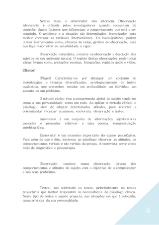 4
Nestas duas, o observador não intervém. Observação
laboratorial é utilizada pelos investigadores quando necessitam de
controlar alguns factores que influenciam o comportamento que está a ser
estudado. O ambiente e a situação são determinados investigador para
melhor controlar as variáveis intervenientes. Os investigadores podem
utilizar instrumentos como, câmaras de vídeo, grelhas de observação, para
que haja maior nível de sensibilidade e rigor.
Observação naturalista, consiste na observação e descrição dos
sujeitos no seu ambiente natural. O registo destas observações pode tomar
várias formas como, anotações escritas, fotografias, registos áudio e vídeo.
Clínico:
(Piaget) Caracteriza-se por abranger um conjunto de
metodologias e técnicas diversificadas, privilegiadamente de índole
qualitativa, que pretendem estudar em profundidade um indivíduo, um
assunto ou um problema.
O método clínico visa a compreensão global do sujeito tendo em
conta a sua personalidade como um todo. Ao aplicar o método clínico, o
psicólogo, alem de adaptar determinadas atitudes, pode recorrer a
determinadas técnicas: anamnese, entrevista, observação e testes.
Anamnses: é um conjunto de informações significativas
passadas e presentes relativas a uma pessoa, rememorização
autobiográfica.
Entrevista: é um momento importante do exame psicológico.
Para além do que é dito, interessa ao psicólogo observar as atitudes, os
comportamentos verbais e não verbais da pessoa. A entrevista serve como
meio de diagnóstico e psicoterapia.
Observação: consiste numa observação directa dos
comportamentos e atitudes do sujeito com o objectivo de o compreender
e aos seus problemas.
Testes: são sobretudo os testes, principalmente os testes
projectivos que melhor respondem às necessidades do psicólogo clínico.
Neste tipo de testes o sujeito projecta, nas situações em que é colocado,
características da sua personalidade.
 