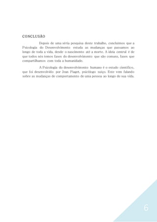 6
CONCLUSÃO
Depois de uma séria pesquisa deste trabalho, concluímos que a
Psicologia do Desenvolvimento estuda as mudanças que passamos ao
longo de toda a vida, desde o nascimento até a morte. A ideia central é de
que todos nós temos fases do desenvolvimento que são comuns, fases que
compartilhamos com toda a humanidade.
A Psicologia do desenvolvimento humano é o estudo científico,
que foi desenvolvido por Jean Piaget, psicólogo suíço. Este vem falando
sobre as mudanças de comportamento de uma pessoa ao longo de sua vida.
 