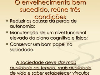 O envelhecimento bem sucedido, reúne três condições Reduzir as causas da perda de autonomia; Manutenção de um nível funcional elevado do plano cognitivo e físico; Conservar um bom papel na sociedade.  A sociedade deve dar mais qualidade ao tempo, mais qualidade de vida e saber estabelecer vínculos estáveis entre as gerações .  