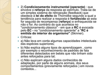 2) Condicionamento instrumental (operante) : que envolve o reforço da resposta ao estímulo. Trata-se de um simples sistema de retroacção (feedback) que obedece à lei do efeito de Thorndike segundo a qual a tendência para realizar a resposta é fortalecida se esta for seguida de recompensa (reforço) e enfraquecida se não o for. Ao contrário do que acontece no "condicionamento clássico" - em que a RC é evocada pelo EC - no "condicionamento operante" a "RC é emitida do interior do organismo" (Skinner).Críticas:a) Não leva em conta algumas capacidades intelectuais das espécies superiores;b) Não explica alguns tipos de aprendizagem , como por exemplo o reconhecimento de padrões de fala diferentes detectados em bebés que não tinham sido antes reforçados para tal;c) Não explicam alguns dados conhecidos de adaptação, por parte de alguns animais, dos seus comportamentos (previamente reforçados ) em novos contextos... 