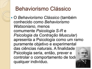 Behaviorismo ClássicoO Behaviorismo Clássico (também conhecido como Behaviorismo Watsoniano, menos comumente Psicologia S-R e Psicologia da Contração Muscular) apresenta a Psicologia como um ramo puramente objetivo e experimental das ciências naturais. A finalidade da Psicologia seria, então, prever e controlar o comportamento de todo e qualquer indivíduo.