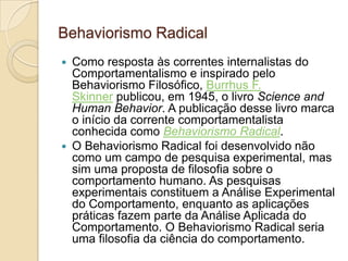 Behaviorismo RadicalComo resposta às correntes internalistas do Comportamentalismo e inspirado pelo Behaviorismo Filosófico, Burrhus F. Skinner publicou, em 1945, o livro ScienceandHumanBehavior. A publicação desse livro marca o início da corrente comportamentalista conhecida como Behaviorismo Radical.O Behaviorismo Radical foi desenvolvido não como um campo de pesquisa experimental, mas sim uma proposta de filosofia sobre o comportamento humano. As pesquisas experimentais constituem a Análise Experimental do Comportamento, enquanto as aplicações práticas fazem parte da Análise Aplicada do Comportamento. O Behaviorismo Radical seria uma filosofia da ciência do comportamento.