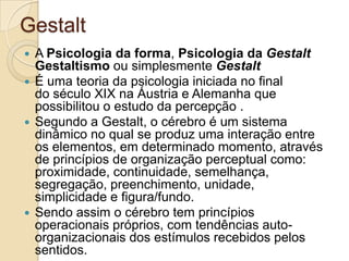 GestaltA Psicologia da forma, Psicologia da GestaltGestaltismo ou simplesmente Gestalt É uma teoria da psicologia iniciada no final do século XIX na Áustria e Alemanha que possibilitou o estudo da percepção .Segundo a Gestalt, o cérebro é um sistema dinâmico no qual se produz uma interação entre os elementos, em determinado momento, através de princípios de organização perceptual como: proximidade, continuidade, semelhança, segregação, preenchimento, unidade, simplicidade e figura/fundo. Sendo assim o cérebro tem princípios operacionais próprios, com tendências auto-organizacionais dos estímulos recebidos pelos sentidos.