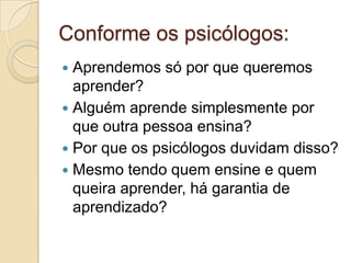 Conforme os psicólogos:Aprendemos só por que queremos aprender?Alguém aprende simplesmente por que outra pessoa ensina?Por que os psicólogos duvidam disso?Mesmo tendo quem ensine e quem queira aprender, há garantia de aprendizado?