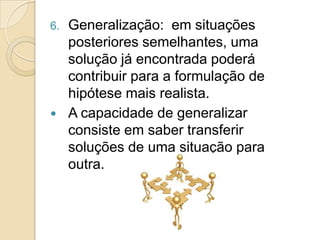 Generalização:  em situações posteriores semelhantes, uma solução já encontrada poderá contribuir para a formulação de hipótese mais realista.A capacidade de generalizar consiste em saber transferir soluções de uma situação para outra.