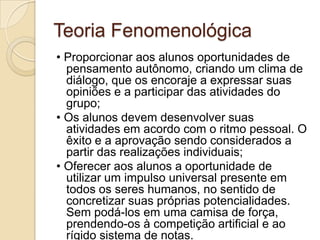 Teoria Fenomenológica• Proporcionar aos alunos oportunidades de pensamento autônomo, criando um clima de diálogo, que os encoraje a expressar suas opiniões e a participar das atividades do grupo;• Os alunos devem desenvolver suas atividades em acordo com o ritmo pessoal. O êxito e a aprovação sendo considerados a partir das realizações individuais;• Oferecer aos alunos a oportunidade de utilizar um impulso universal presente em todos os seres humanos, no sentido de concretizar suas próprias potencialidades. Sem podá-los em uma camisa de força, prendendo-os à competição artificial e ao rígido sistema de notas.Contatos: semviolencia@gmail.com 