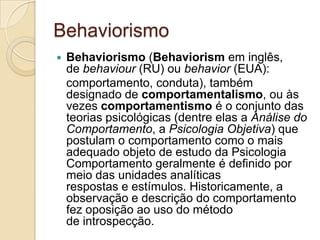 BehaviorismoBehaviorismo (Behaviorism em inglês, de behaviour (RU) ou behavior (EUA):   comportamento, conduta), também designado de comportamentalismo, ou às vezes comportamentismo é o conjunto das teorias psicológicas (dentre elas a Análise do Comportamento, a Psicologia Objetiva) que postulam o comportamento como o mais adequado objeto de estudo da Psicologia Comportamento geralmente é definido por meio das unidades analíticas respostas e estímulos. Historicamente, a observação e descrição do comportamento fez oposição ao uso do método de introspecção.