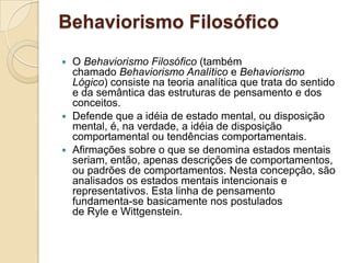 Behaviorismo FilosóficoO Behaviorismo Filosófico (também chamado Behaviorismo Analítico e Behaviorismo Lógico) consiste na teoria analítica que trata do sentido e da semântica das estruturas de pensamento e dos conceitos. Defende que a idéia de estado mental, ou disposição mental, é, na verdade, a idéia de disposição comportamental ou tendências comportamentais. Afirmações sobre o que se denomina estados mentais seriam, então, apenas descrições de comportamentos, ou padrões de comportamentos. Nesta concepção, são analisados os estados mentais intencionais e representativos. Esta linha de pensamento fundamenta-se basicamente nos postulados de Ryle e Wittgenstein.