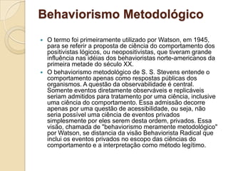 Behaviorismo MetodológicoO termo foi primeiramente utilizado por Watson, em 1945, para se referir a proposta de ciência do comportamento dos positivistas lógicos, ou neopositivistas, que tiveram grande influência nas idéias dos behavioristas norte-americanos da primeira metade do século XX. O behaviorismo metodológico de S. S. Stevens entende o comportamento apenas como respostas públicas dos organismos. A questão da observabilidade é central. Somente eventos diretamente observáveis e replicáveis seriam admitidos para tratamento por uma ciência, inclusive uma ciência do comportamento. Essa admissão decorre apenas por uma questão de acessibilidade, ou seja, não seria possível uma ciência de eventos privados simplesmente por eles serem desta ordem, privados. Essa visão, chamada de "behaviorismo meramente metodológico" por Watson, se distancia da visão Behaviorista Radical que inclui os eventos privados no escopo das ciências do comportamento e a interpretação como método legítimo.