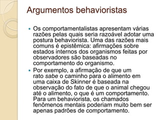Argumentos behavioristasOs comportamentalistas apresentam várias razões pelas quais seria razoável adotar uma postura behaviorista. Uma das razões mais comuns é epistêmica: afirmações sobre estados internos dos organismos feitas por observadores são baseadas no comportamento do organismo. Por exemplo, a afirmação de que um rato sabe o caminho para o alimento em uma caixa de Skinner é baseada na observação do fato de que o animal chegou até o alimento, o que é um comportamento. Para um behaviorista, os chamados fenômenos mentais poderiam muito bem ser apenas padrões de comportamento.