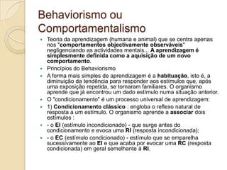 Behaviorismo ou ComportamentalismoTeoria da aprendizagem (humana e animal) que se centra apenas nos "comportamentos objectivamente observáveis" negligenciando as actividades mentais... A aprendizagem é simplesmente definida como a aquisição de um novo comportamento.Princípios do BehaviorismoA forma mais simples de aprendizagem é a habituação, isto é, a diminuição da tendência para responder aos estímulos que, após uma exposição repetida, se tornaram familiares. O organismo aprende que já encontrou um dado estímulo numa situação anterior. O "condicionamento" é um processo universal de aprendizagem: 1) Condicionamento clássico : engloba o reflexo natural de resposta a um estímulo. O organismo aprende a associar dois estímulos :- o EI (estímulo incondicionado) - que surge antes do condicionamento e evoca uma RI (resposta incondicionada); - o EC (estímulo condicionado) - estímulo que se emparelha sucessivamente ao EI e que acaba por evocar uma RC (resposta condicionada) em geral semelhante à RI.