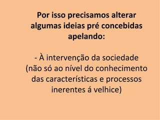 Por isso precisamos alterar algumas ideias pré concebidas apelando: - À intervenção da sociedade (não só ao nível do conhecimento das características e processos inerentes á velhice) 