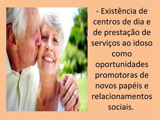- Existência de centros de dia e de prestação de serviços ao idoso como oportunidades promotoras de novos papéis e relacionamentos sociais.  