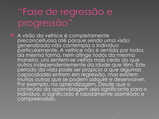 A visão da velhice é completamente preconceituosa até porque sendo uma visão generalizada não contempla o individuo particularmente. A velhice não é sentida por todos da mesma forma, nem atinge todos da mesma maneira, uns sentem-se velhos mais cedo do que outros independentemente da idade que têm. Este período da vida pode ser propício a que algumas capacidades entrem em regressão, mas existem muitas outras que se podem adquirir e desenvolver. Por exemplo, na aprendizagem. Desde que o conteúdo da aprendizagem seja significante para o indivíduo, o significado é rapidamente assimilado e compreendido.  