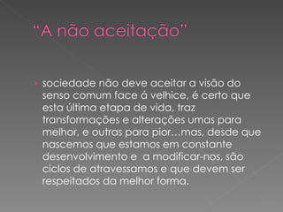 sociedade não deve aceitar a visão do senso comum face á velhice, é certo que esta última etapa de vida, traz transformações e alterações umas para melhor, e outras para pior…mas, desde que nascemos que estamos em constante desenvolvimento e  a modificar-nos, são ciclos de atravessamos e que devem ser respeitados da melhor forma. 