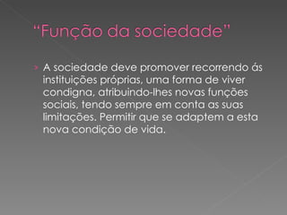 A sociedade deve promover recorrendo ás instituições próprias, uma forma de viver condigna, atribuindo-lhes novas funções sociais, tendo sempre em conta as suas limitações. Permitir que se adaptem a esta nova condição de vida. 