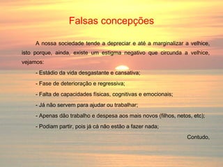 Falsas concepções A nossa sociedade tende a depreciar e até a marginalizar a velhice, isto porque, ainda, existe um estigma negativo que circunda a velhice, vejamos: - Estádio da vida desgastante e cansativa; - Fase de deterioração e regressiva; - Falta de capacidades físicas, cognitivas e emocionais; - Já não servem para ajudar ou trabalhar; - Apenas dão trabalho e despesa aos mais novos (filhos, netos, etc); - Podiam partir, pois já cá não estão a fazer nada; Contudo, 