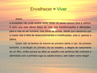 Envelhecer   =  Viver Assim, a sociedade não pode aceitar estas ideias do senso comum face á velhice, é certo que esta última etapa da vida, traz transformações e alterações, para a vida do ser humana, mas afinal de contas, desde que nascemos que a nossa vida é feita de desenvolvimentos e modificações, esta é, apenas a última. Quem não se lembra do trauma do primeiro dente a cair, da primeira borbulha, a excitação do primeiro dia de trabalho, a alegria do nascimento de um filho, então porque ao olhar ao espelho nos sentimos tão confusos e admirados com a primeira ruga ou cabelo branco, sem saber como reagir! 