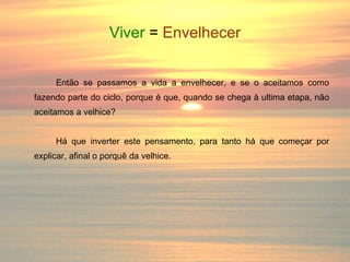 Viver  =   Envelhecer Então se passamos a vida a envelhecer, e se o aceitamos como fazendo parte do ciclo, porque é que, quando se chega à ultima etapa, não aceitamos a velhice? Há que inverter este pensamento, para tanto há que começar por explicar, afinal o porquê da velhice. 