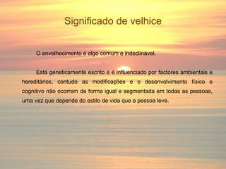 Significado de velhice O envelhecimento é algo comum e indeclinável. Está geneticamente escrito e é influenciado por factores ambientais e hereditários, contudo as modificações e o desenvolvimento físico e cognitivo não ocorrem de forma igual e segmentada em todas as pessoas, uma vez que depende do estilo de vida que a pessoa leve. 