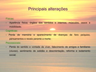 Principais alterações Físicas : Aparência física; órgãos dos sentidos e internos; músculos, ossos e mobilidade; Cognitivas : - Perda de memória e aparecimento de doenças de foro psíquico, pensamentos e receio perante a morte; Psicossociais : Perda do sentido e vontade de viver, falecimento de amigos e familiares (viuvez), sentimento de solidão e desorientação, reforma e isolamento social; 