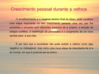 Crescimento pessoal durante a velhice   O envelhecimento e o inegável destino final do idoso, pode constituir uma etapa importante no seu crescimento pessoal, uma vez que lhe possibilita o encontro com diferentes aspectos de si próprio, a solução de antigos conflitos, a redefinição de prioridades e o surgimento de um novo sentido para  a sua vida. É por isso que a sociedade não pode aceitar a velhice como algo negativo ou indesejável, mas como uma nova etapa de descoberta de si e do mundo, em que é possível ser-se activo. 