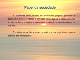Papel da sociedade A sociedade deve através de instituições próprias promover e desenvolver junto dos idosos a atribuição novos papéis e relacionamentos sociais, de forma a facilitar a sua gradual adaptação a esta nova etapa da sua vida. É possível ser-se feliz e activo na velhice, o que urge é a mudança e abertura das mentalidades. 