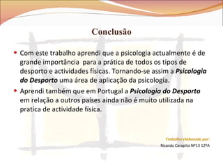 Conclusão Com este trabalho aprendi que a psicologia actualmente é de grande importância  para a prática de todos os tipos de desporto e actividades físicas. Tornando-se assim a  Psicologia do Desporto  uma área de aplicação da psicologia. Aprendi também que em Portugal a  Psicologia do Desporto  em relação a outros países ainda não é muito utilizada na pratica de actividade física.  Trabalho elaborado por: Ricardo Carapito Nº13 12ºA 
