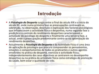 Introdução A  Psicologia do Desporto  surgiu entre o final do século XIX e o início do século XX, onde numa primeira fase as preocupações centravam-se, sobretudo, na observação, descrição e explicação dos factores psicológicos que influenciavam a actividade física e desportiva, numa segunda fase a predição e o controle do rendimento desportivo caracterizavam a actividade do psicólogo do desporto e finalmente uma terceira fase, a actual, onde a preocupação predominante centra-se na optimização do rendimento desportivo. Actualmente a  Psicologia do Desporto  e da Actividade Física é uma área de aplicação da psicologia que procura compreender os pensamentos, emoções e comportamentos de todos os praticantes e outros agentes envolvidos na prática do desporto, exercício e actividade física, independentemente dos seus objectivos se centrarem no desempenho desportivo ou na prática da actividade física como estratégia de promoção da saúde, bem-estar e qualidade de vida.  