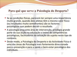 Para quê que serve a Psicologia do Desporto? Se as condições físicas, parecem ter sempre uma importância muito grande, quando dois atletas têm o mesmo valor físico (ou resultados muito semelhantes) são os factores psicológicos que podem decidir o resultado. A psicologia enquanto área de intervenção, privilegia grande parte da sua acção na educação e treino de competências psicológicas, facilitadoras da actuação do sujeito neste tipo de contexto.  Deste modo, a Psicologia do Desporto e da Actividade Física é uma das áreas de Psicologia mais fortemente direccionada para a prevenção e para a saúde e bem-estar psicológico dos indivíduos.  