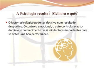 A Psicologia resulta?  Melhora o quê? O factor psicológico pode ser decisivo num resultado desportivo. O controlo emocional, o auto-controlo, o auto-domínio, o conhecimento de si, são factores importantes para se obter uma boa performance. 