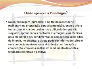 Onde aparece a Psicologia? Na aprendizagem (aprender) e no treino (aprender e melhorar); na preparação para a competição, onde o atleta toma consciência dos problemas e dificuldades que vão surgindo, aprendendo a controlar as emoções e as técnicas para melhorar o seu rendimento; na competição, mais difícil de intervir, no entanto, o atleta pode ser informado sobre o seu comportamento (erros e virtudes) e por fim após a competição, com uma análise do rendimento do atleta e feedback correctivo e positivo. 