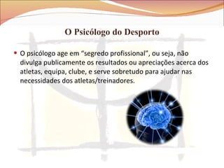 O Psicólogo do Desporto O psicólogo age em “segredo profissional”, ou seja, não divulga publicamente os resultados ou apreciações acerca dos atletas, equipa, clube, e serve sobretudo para ajudar nas necessidades dos atletas/treinadores. 