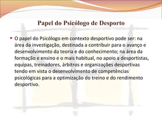 Papel do Psicólogo de Desporto O papel do Psicólogo em contexto desportivo pode ser: na área da investigação, destinada a contribuir para o avanço e desenvolvimento da teoria e do conhecimento; na área da formação e ensino e o mais habitual, no apoio a desportistas, equipas, treinadores, árbitros e organizações desportivas tendo em vista o desenvolvimento de competências psicológicas para a optimização do treino e do rendimento desportivo. 