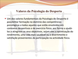 Valores da Psicologia do Desporto Um dos valores fundamentais da Psicologia do Desporto é possibilitar formação no domínio das competências psicológicas a todos aqueles que estão envolvidos em contextos desportivos e de exercício físico, por forma a ajudá-los a atingirem os seus objectivos, sejam eles a optimização do rendimento, uma vida mais saudável ou o divertimento e satisfação provenientes da participação na actividade física. 