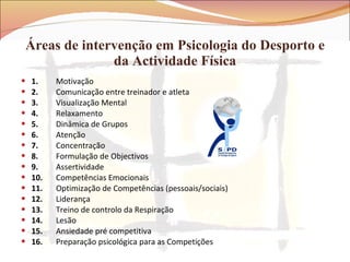 Áreas de intervenção em Psicologia do Desporto e da Actividade Física 1.         Motivação 2.         Comunicação entre treinador e atleta 3.         Visualização Mental 4.         Relaxamento 5.         Dinâmica de Grupos 6.         Atenção 7.         Concentração 8.         Formulação de Objectivos 9. Assertividade 10. Competências Emocionais 11. Optimização de Competências (pessoais/sociais) 12. Liderança 13. Treino de controlo da Respiração 14. Lesão 15. Ansiedade pré competitiva 16. Preparação psicológica para as Competições 