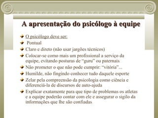 A apresentação do psicólogo à equipe
 O psicólogo deve ser:
  Pontual
 Claro e direto (não usar jargões técnicos)
 Colocar-se como mais um profissional a serviço da
 equipe, evitando posturas de “guru” ou paternais
 Não prometer o que não pode cumprir: “vitória”...
 Humilde, não fingindo conhecer tudo daquele esporte
 Zelar pela compreensão da psicologia como ciência e
 diferenciá-la de discursos de auto-ajuda
 Explicar exatamente para que tipo de problemas os atletas
 e a equipe poderão contar com ele e assegurar o sigilo da
 informações que lhe são confiadas
 