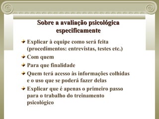 Sobre a avaliação psicológica
          especificamente
Explicar à equipe como será feita
(procedimentos: entrevistas, testes etc.)
Com quem
Para que finalidade
Quem terá acesso às informações colhidas
e o uso que se poderá fazer delas
Explicar que é apenas o primeiro passo
para o trabalho do treinamento
psicológico
 