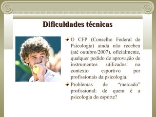 Dificuldades técnicas
        O CFP (Conselho Federal de
        Psicologia) ainda não recebeu
        (até outubro/2007), oficialmente,
        qualquer pedido de aprovação de
        instrumentos      utilizados   no
        contexto       esportivo      por
        profissionais da psicologia.
        Problemas       de      “mercado”
        profissional: de quem é a
        psicologia do esporte?
 