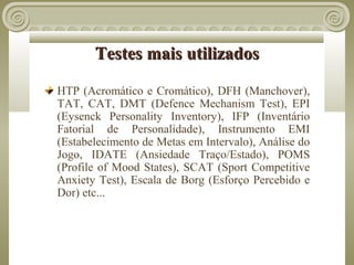 Testes mais utilizados

HTP (Acromático e Cromático), DFH (Manchover),
TAT, CAT, DMT (Defence Mechanism Test), EPI
(Eysenck Personality Inventory), IFP (Inventário
Fatorial de Personalidade), Instrumento EMI
(Estabelecimento de Metas em Intervalo), Análise do
Jogo, IDATE (Ansiedade Traço/Estado), POMS
(Profile of Mood States), SCAT (Sport Competitive
Anxiety Test), Escala de Borg (Esforço Percebido e
Dor) etc...
 